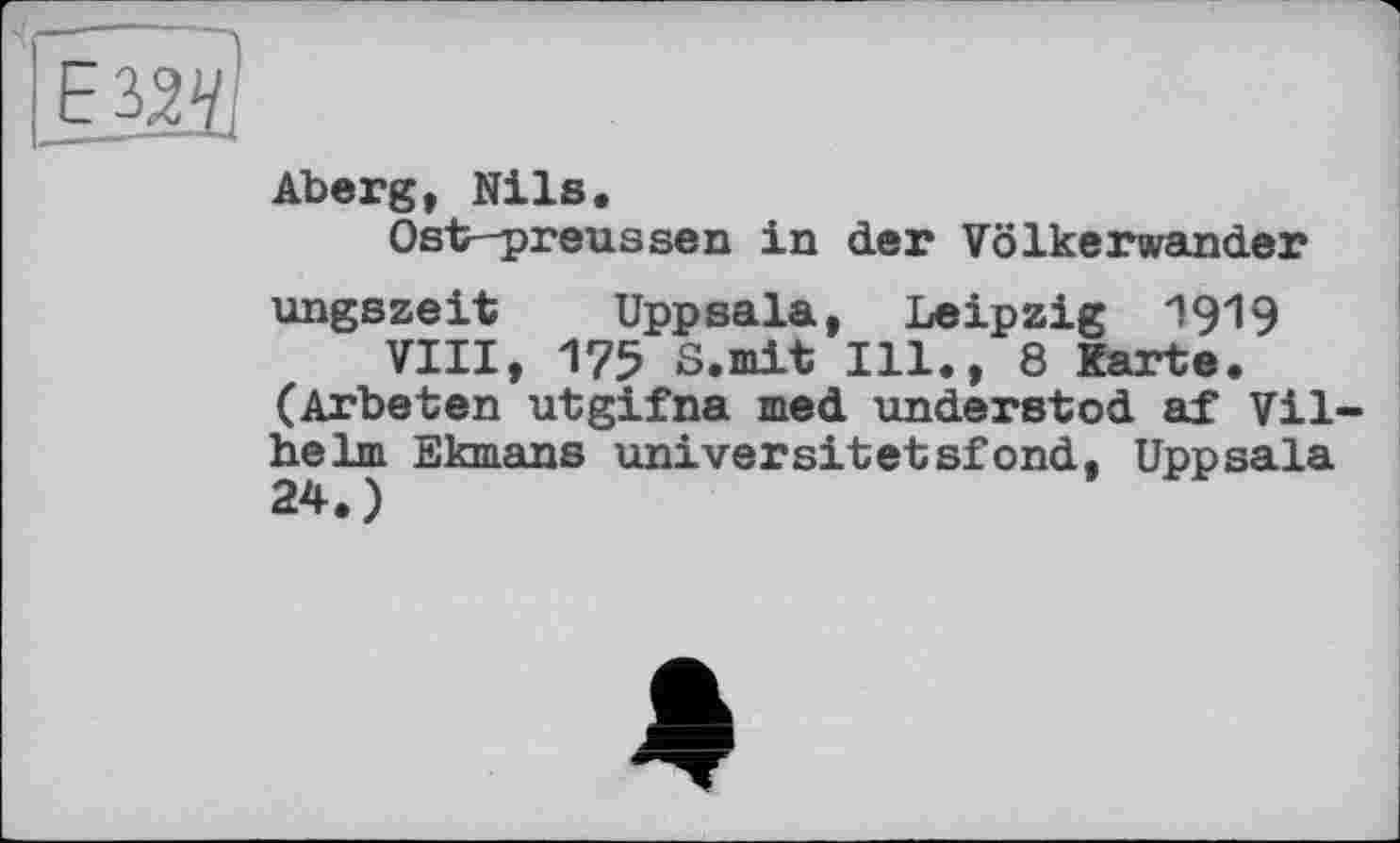 ﻿Aberg, Nils.
Ost-preussen in der Völkerwander
ungszeit Uppsala, Leipzig 1919 VIII, 175 S.mit Ill., 8 Karte.
(Arbeten utgifna med understod af Vil heim Ekmans universitetsfond, Uppsala 24.)